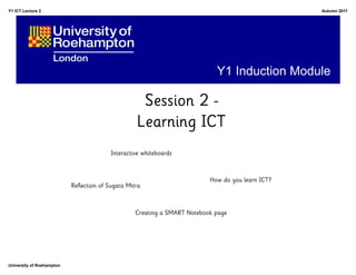 Y1 ICT Lecture 2                                                                                   Autumn 2011




                                                                             Y1 Induction Module

                                                    Session 2 -
                                                   Learning ICT
                                         Interactive whiteboards



                                                                           How do you learn ICT?
                           Reflection of Sugata Mitra



                                                   Creating a SMART Notebook page




University of Roehampton
 