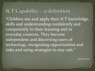 “ Children use and apply their ICT knowledge, skills and understanding confidently and competently in their learning and in everyday contexts. They become independent and discerning users of technology, recognising opportunities and risks and using strategies to stay safe. ” (QCDA, 2009) 