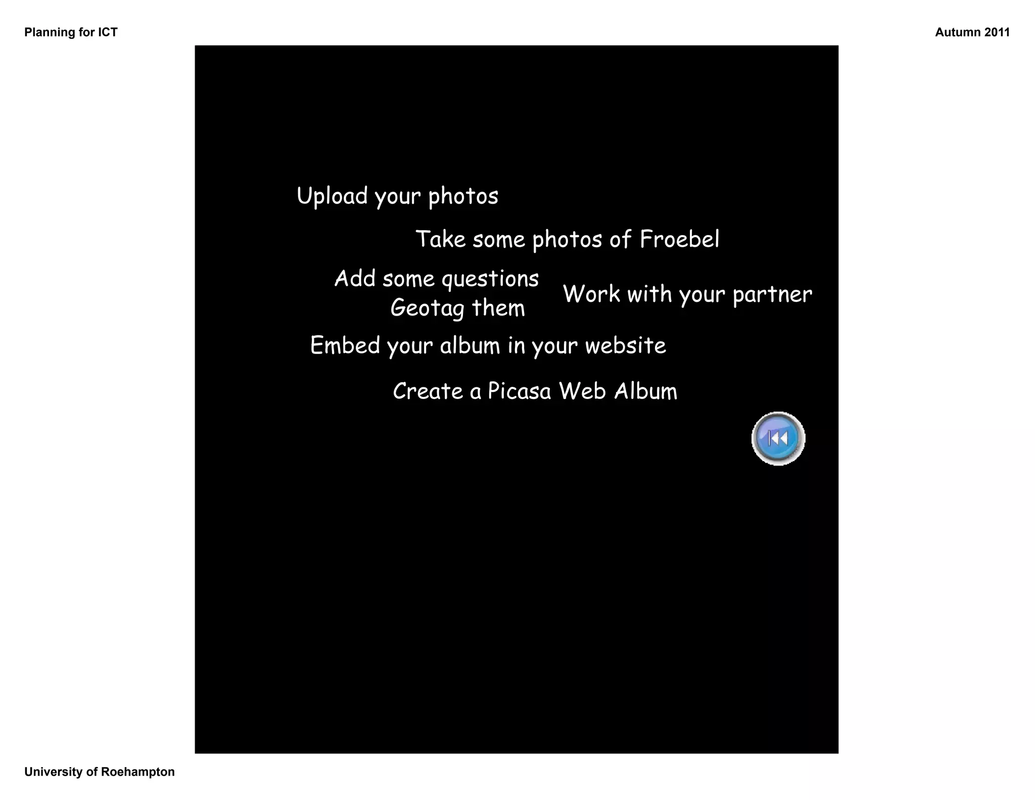 Planning for ICT                                                            Autumn 2011




                           Upload your photos
                                     Take some photos of Froebel
                              Add some questions
                                                   Work with your partner
                                   Geotag them
                            Embed your album in your website

                                   Create a Picasa Web Album




University of Roehampton
 