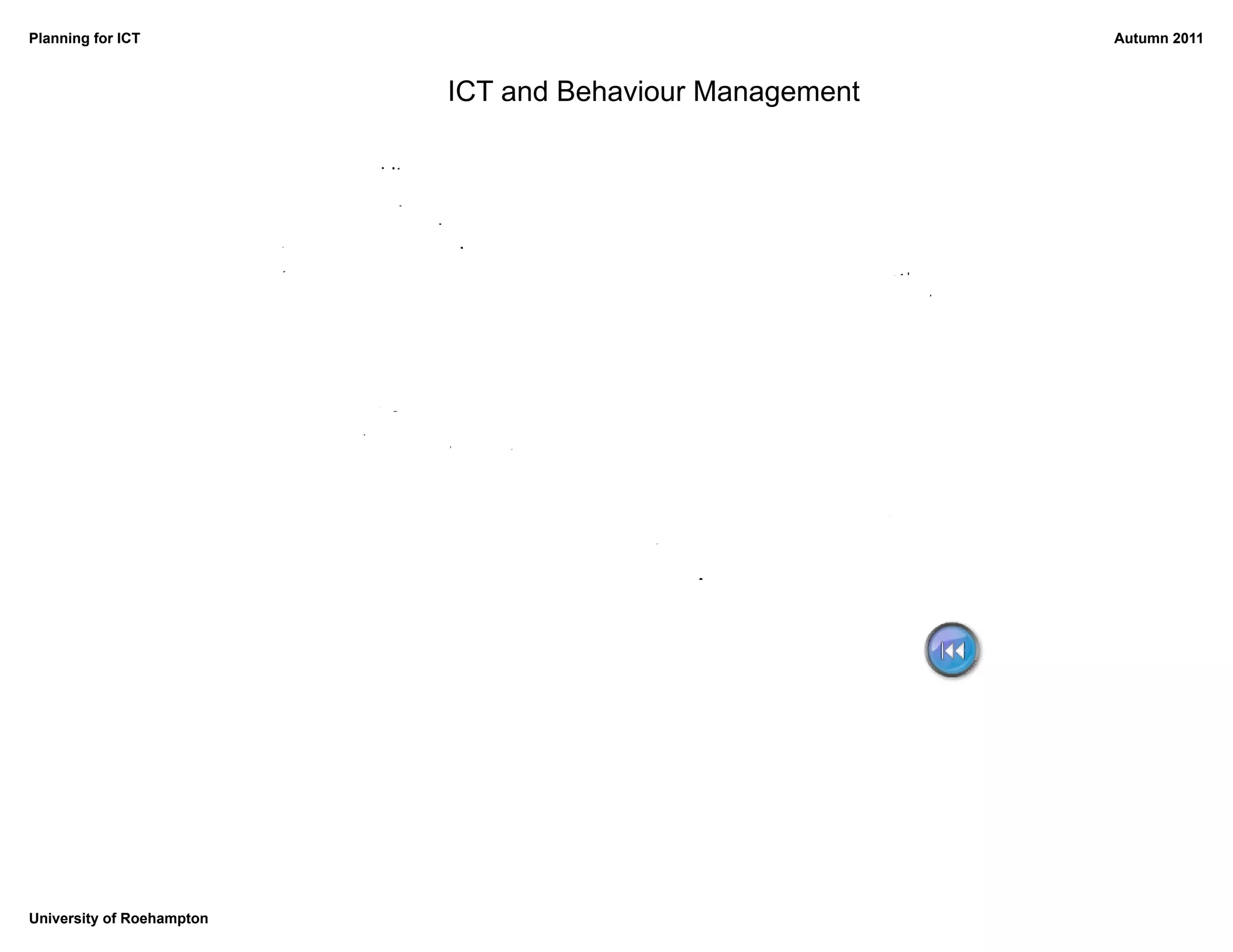 Planning for ICT                                                                                     Autumn 2011



                                             ICT and Behaviour Management

                           Unreliable kit
                                    Tech support?
                                                                                  A different room
                           Teachers' technical
                                                                          Backs to the teacher
                           knowledge
                                                                                  Lack of space

                                  Children who 'know too much'

                             Ability range          Finishing early
                                    Too many things to do


                                                                          Too many distractions
                                                                 Computers as toys
                                                                      Access to the Internet




University of Roehampton
 