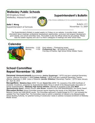 Wellesley Public Schools
40 Kingsbury Street                                                Superintendent’s Bulletin
Wellesley, Massachusetts 02481
                                                          http://www.wellesley.k12.ma.us/district/bulletins.htm


Bella T. Wong                                                                                 Bulletin #11
Superintendent of Schools                                                                November 13, 2009


       The Superintendent’s Bulletin is posted weekly on Fridays on our website. It provides timely, relevant
   information about meetings, professional development opportunities, curriculum and program development,
    grant awards, and school committee news. The bulletin is also the official vehicle for job postings. Please
          read the bulletin regularly and use it to inform colleagues of meetings and other school news.



  Calendar
                          Wednesday      11/25    Early release -- Thanksgiving recess
                          Monday         11/30    Professional Day -- No School for Students
                                                  First Day of Practice: High School Winter Athletic Teams




School Committee
Report November 10, 2009
Personnel Announcements Appointments: Jessica Greatsinger, 1.0FTE long term substitute Elementary
Teacher, effective November 2, 2009 Lindsey Sullivan, 1.0FTE long term substitute Elementary Teacher,
effective November 2, 2009 Leave of Absence: Jennifer DiStefano, Elementary Teacher, 1.0FTE leave January
25 - April 30, 2010
Recognitions: •Madeline Dean (WHS ‘10) and •Soomi Kim (WHS ‘10), recipients of the 2009 Certificate of
Academic Excellence, presented by Superintendent Bella Wong in behalf of the Massachusetts Association of
School Superintendents •Wellesley High School Athletes, selected as recipients of the 2009 MIAA
Sportsmanship Award • Athletic Director John Brown, recipient of the 2009 MIAA/MSSADA Ted Damko Award.
Discussion/Action School Committee received reports regarding the results of the 2008 Metro West Risk
Behavior Survey and 2009 MCAS results. The Committee approved a Capital Budget for FY11 and reviewed the
updated Five Year Capital Plan. The Committee voted to submit a statement of interest to the Massachusetts
School Building Authority, for potential funding of construction needs to address increased enrollment at Wellesley
Middle School.
 