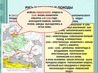 РУСЬ И КРЕСТОВЫЕ ПОХОДЫ
ВОЙСКА ЛИВОНСКОГО ОРДЕНА В
1239 ВНОВЬ ЗАХВАТИЛИ
В 1201 Г. БЫЛ ОСНОВАН ГОРОД РИГА - ОПЛОТ ГЕРМАНО – КАТОЛИЧЕСКОГО
ИЗБОРСК, А 1202
ПРОДВИЖЕНИЯ В ПРИБАЛТИКУ. В 1240 ГОДУ ,БЫЛ ОСНОВАН ОРДЕН
БЛАГАДАРЯ ИЗМЕНЕ, ЗАНЯЛИ
МЕЧЕНОСЦЕВ, КОТОРЫЙ СТАЛ ЗАВОЕВАТЬ ЗЕМЛИ ПРИБАЛТИКИ.
ПСКОВ. ШВЕДЫ ВЫСАДИЛИСЬ В
РАЗГРОМ КОНСТАНТИНОПОЛЯ В 1204
УСТЬЕ НЕВЫ.
КРЕСТОНОСЦАМИ БЫЛ ВОСПРИНЯТ КАК
НАЧАЛО ВОЙНЫ КАТОЛИЧЕСКОГО МИРА
ПРОТИВ ПРАВОСЛАВНОГО:
1212 – НОВГОРОДЦЫ СОВЕРШИЛИ ПЕРВЫЙ
ПОХОД В ПРИБАЛТИКУ.
1224 – КРЕСТОНОСЦЫ ЗАХВАТИЛИ Г. ЮРЬЕВ
(ТАРТУ ), ИЗБОРСК.
1234 – 1236 – ДРУЖИНЫ НОВГОРОДА И
ВЛАДИМИРА РАЗГРОМИЛИ
КРЕСТОНОСЦЕВ. ПОТРПЕЛИ ОНИ
ПОРАЖЕНИЕ И В ЛИТВЕ.
В ЭТИХ УСЛОВИЯХ ЗЕМЛЯ ПРУССОВ БЫЛА
ПЕРЕДАНА ОРДЕНУ ТЕВТОНСКОМУ ОРДЕНУ,
КОТОРЫЙ БЫЛ ОБЬЕДИНЕН С ОРДЕНОМ
МЕЧЕНОСЦЕВ И СОДАН ЛИВОНСКИЙ
ОРДЕН

 