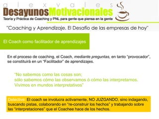 El Coach como facilitador de aprendizajes
En el proceso de coaching, el Coach, mediante preguntas, en tanto “provocador”,
se constituirá en un “Facilitador” de aprendizajes.
Detective: El coach se involucra activamente, NO JUZGANDO, sino indagando,
buscando pistas, colaborando en “re-construir los hechos” y trabajando sobre
las “interpretaciones” que el Coachee hace de los hechos.
“No sabemos como las cosas son;
sólo sabemos cómo las observamos ó cómo las interpretamos.
Vivimos en mundos interpretativos”
 