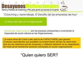 La tarea del Líder en la Organización
Aprendizaje Organizacional: son los procesos conducentes a incrementar la
Capacidad de acción efectiva en las Organizaciones.
“La nueva tarea del Coach-Líder será la de CAPACITARSE para generar
Contextos aprendientes que posibiliten la transformación del tipo de observador
Que son los miembros que las componen y colaborar asimismo en su capacitación,
De modo tal de transformar acciones individuales en acción organizacional”
“Quien quiero SER?
 