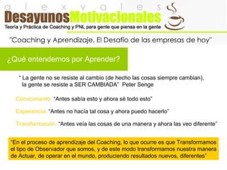 ¿Qué entendemos por Aprender?
“ La gente no se resiste al cambio (de hecho las cosas siempre cambian),
la gente se resiste a SER CAMBIADA” Peter Senge
Conocimiento: “Antes sabía esto y ahora sé todo esto”
“En el proceso de aprendizaje del Coaching, lo que ocurre es que Transformamos
el tipo de Observador que somos, y de este modo transformamos nuestra manera
de Actuar, de operar en el mundo, produciendo resultados nuevos, diferentes”
Experiencia: “Antes no hacía tal cosa y ahora puedo hacerlo”
Transformación: “Antes veía las cosas de una manera y ahora las veo diferente”
 