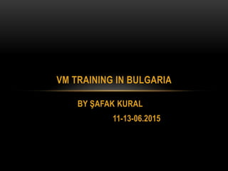 BY ŞAFAK KURAL
11-13-06.2015
VM TRAINING IN BULGARIA
 