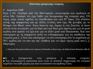 Σύσταση εμπορικής εταιρίας
9 Απριλίου 1248
Εγώ, ο Ντ. Λεκλέρκ από την Μοντομπάν, αναγνωρίζω και ομολογώ σε
σένα, Μπ. Λαπόρτ, ότι έχω λάβει για λογαριασμό της εταιρίας μας, 174
λίρες, στην οποία οφείλω να τοποθετήσω και εγώ 87 λίρες. Στο πλαίσιο
αυτής της συμφωνίας και με άλλες εντολές που έχω, θα μεταβώ, με το
θέλημα του Θεού, στον 'Αγιο Ιωάννη της Ακρας ή στη Σικελία, ή όπου
αλλού είναι αναγκαίο, για το δικό σου και δικό μου όφελος και για το μισό
κέρδος που πρέπει να έχω και για το άλλο μισό που δικαιούσαι. Και σου
υπόσχομαι με τη συμφωνία αυτή να ενδιαφέρομαι για τις υποθέσεις της
εταιρίας μας [...]. Και σου υπόσχομαι να σου επιστρέψω όλο το κεφάλαιο με
50% κέρδος και να σου πω την αλήθεια και να είμαι τίμιος μαζί σου [...].
Μάρτυρες
L. Miancard, Documents inedits sur le commerce de Marseille au Moyen Age, εκδ. Balatir-Feissat, Μασσαλία, 1884, 35.
■Σε τι εξυπηρετούσε τους εμπόρους η σύσταση εταιριών;
■ Στη συγκεκριμένη περίπτωση ποιο είναι το ποσοστό συμμετοχής στο εταιρικό
κεφάλαιο του κάθε μέρους και ποιο το ποσοστό του κέρδους; Γιατί;
 