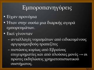 Εμποροπανηγύρεις
• Είχαν προνόμια
• Ήταν στην ουσία μια διαρκής αγορά
εμπορευμάτων.
• Εκεί γίνονταν
– ανταλλαγές νομισμάτων από ειδικευμένους
αργυραμοιβούς-τραπεζίτες
– πιστώσεις κυρίως από Εβραίους
επιχειρηματίες και από πλούσιες μονές → οι
πρώτες εκδηλώσεις χρηματοπιστωτικού
συστήματος.
 