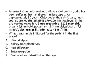 • A resuscitation unit received a 46-year-old woman, who has
been suffering from diabetes mellitus type 1 for
approximately 30 years. Objectively: the skin is pale, heart
sounds are weakened, BP is 170/100 mm Hg, lower limbs
are markedly swollen. Blood creatinine -1125 mcmol/l,
urea - 49,6 mmol/l, potassium - 6.3 mmol/l, glucose - 7,6
mmol/l, glomerular filtration rate - 5 ml/min.
• What treatment is indicated for the patient in the first
place?
A. Hemodialysis
B. Kidney transplantation
C. Hemofiltration
D. Enterosorption
E. Conservative detoxification therapy
 