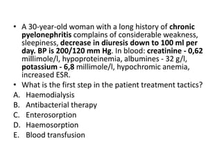 • A 30-year-old woman with a long history of chronic
pyelonephritis complains of considerable weakness,
sleepiness, decrease in diuresis down to 100 ml per
day. BP is 200/120 mm Hg. In blood: creatinine - 0,62
millimole/l, hypoproteinemia, albumines - 32 g/l,
potassium - 6,8 millimole/l, hypochromic anemia,
increased ESR.
• What is the first step in the patient treatment tactics?
A. Haemodialysis
B. Antibacterial therapy
C. Enterosorption
D. Haemosorption
E. Blood transfusion
 