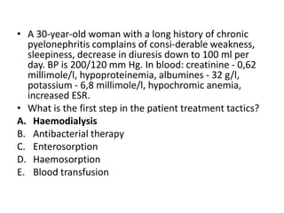 • A 30-year-old woman with a long history of chronic
pyelonephritis complains of consi-derable weakness,
sleepiness, decrease in diuresis down to 100 ml per
day. BP is 200/120 mm Hg. In blood: creatinine - 0,62
millimole/l, hypoproteinemia, albumines - 32 g/l,
potassium - 6,8 millimole/l, hypochromic anemia,
increased ESR.
• What is the first step in the patient treatment tactics?
A. Haemodialysis
B. Antibacterial therapy
C. Enterosorption
D. Haemosorption
E. Blood transfusion
 