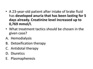 • A 23-year-old patient after intake of brake fluid
has developed anuria that has been lasting for 5
days already. Creatinine level increased up to
0,769 mmol/l.
• What treatment tactics should be chosen in the
given case?
A. Hemodialysis
B. Detoxification therapy
C. Antidotal therapy
D. Diuretics
E. Plasmapheresis
 