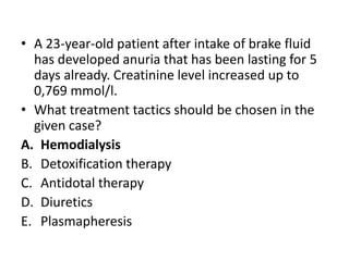 • A 23-year-old patient after intake of brake fluid
has developed anuria that has been lasting for 5
days already. Creatinine level increased up to
0,769 mmol/l.
• What treatment tactics should be chosen in the
given case?
A. Hemodialysis
B. Detoxification therapy
C. Antidotal therapy
D. Diuretics
E. Plasmapheresis
 