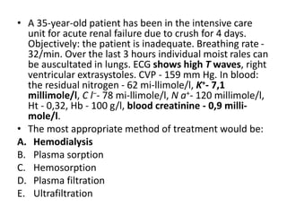 • A 35-year-old patient has been in the intensive care
unit for acute renal failure due to crush for 4 days.
Objectively: the patient is inadequate. Breathing rate -
32/min. Over the last 3 hours individual moist rales can
be auscultated in lungs. ECG shows high T waves, right
ventricular extrasystoles. CVP - 159 mm Hg. In blood:
the residual nitrogen - 62 mi-llimole/l, K+- 7,1
millimole/l, C l−- 78 mi-llimole/l, N a+- 120 millimole/l,
Ht - 0,32, Hb - 100 g/l, blood creatinine - 0,9 milli-
mole/l.
• The most appropriate method of treatment would be:
A. Hemodialysis
B. Plasma sorption
C. Hemosorption
D. Plasma filtration
E. Ultrafiltration
 