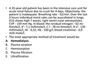 • A 35-year-old patient has been in the intensive care unit for
acute renal failure due to crush for 4 days. Objectively: the
patient is inadequate. Breathing rate - 32/min. Over the last
3 hours individual moist rales can be auscultated in lungs.
ECG shows high T waves, right ventri-cular extrasystoles.
CVP - 159 mm Hg. In blood: the residual nitrogen - 62 mi-
llimole/l, K+- 7,1 millimole/l, C l−- 78 mi-llimole/l, N a+- 120
millimole/l, Ht - 0,32, Hb - 100 g/l, blood creatinine - 0,9
milli-mole/l.
• The most appropriate method of treatment would be:
A. Hemodialysis
B. Plasma sorption
C. Hemosorption
D. Plasma filtration
E. Ultrafiltration
 