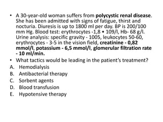 • A 30-year-old woman suffers from polycystic renal disease.
She has been admitted with signs of fatigue, thirst and
nocturia. Diuresis is up to 1800 ml per day. BP is 200/100
mm Hg. Blood test: erythrocytes -1,8 • 109/l, Hb- 68 g/l.
Urine analysis: specific gravity - 1005, leukocytes 50-60,
erythrocytes - 3-5 in the vision field, creatinine - 0,82
mmol/l, potassium - 6,5 mmol/l, glomerular filtration rate
- 10 ml/min.
• What tactics would be leading in the patient’s treatment?
A. Hemodialysis
B. Antibacterial therapy
C. Sorbent agents
D. Blood transfusion
E. Hypotensive therapy
 