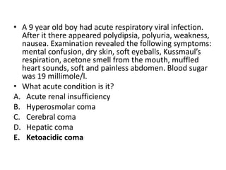 • A 9 year old boy had acute respiratory viral infection.
After it there appeared polydipsia, polyuria, weakness,
nausea. Examination revealed the following symptoms:
mental confusion, dry skin, soft eyeballs, Kussmaul’s
respiration, acetone smell from the mouth, muffled
heart sounds, soft and painless abdomen. Blood sugar
was 19 millimole/l.
• What acute condition is it?
A. Acute renal insufficiency
B. Hyperosmolar coma
C. Cerebral coma
D. Hepatic coma
E. Ketoacidic coma
 