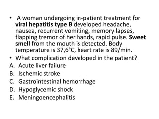 • A woman undergoing in-patient treatment for
viral hepatitis type B developed headache,
nausea, recurrent vomiting, memory lapses,
flapping tremor of her hands, rapid pulse. Sweet
smell from the mouth is detected. Body
temperature is 37,6°C, heart rate is 89/min.
• What complication developed in the patient?
A. Acute liver failure
B. Ischemic stroke
C. Gastrointestinal hemorrhage
D. Hypoglycemic shock
E. Meningoencephalitis
 
