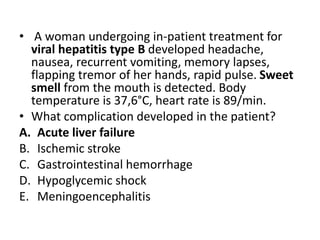 • A woman undergoing in-patient treatment for
viral hepatitis type B developed headache,
nausea, recurrent vomiting, memory lapses,
flapping tremor of her hands, rapid pulse. Sweet
smell from the mouth is detected. Body
temperature is 37,6°C, heart rate is 89/min.
• What complication developed in the patient?
A. Acute liver failure
B. Ischemic stroke
C. Gastrointestinal hemorrhage
D. Hypoglycemic shock
E. Meningoencephalitis
 