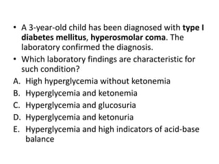 • A 3-year-old child has been diagnosed with type I
diabetes mellitus, hyperosmolar coma. The
laboratory confirmed the diagnosis.
• Which laboratory findings are characteristic for
such condition?
A. High hyperglycemia without ketonemia
B. Hyperglycemia and ketonemia
C. Hyperglycemia and glucosuria
D. Hyperglycemia and ketonuria
E. Hyperglycemia and high indicators of acid-base
balance
 
