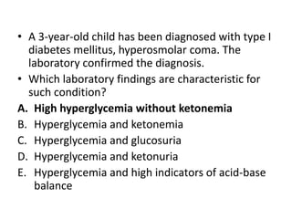 • A 3-year-old child has been diagnosed with type I
diabetes mellitus, hyperosmolar coma. The
laboratory confirmed the diagnosis.
• Which laboratory findings are characteristic for
such condition?
A. High hyperglycemia without ketonemia
B. Hyperglycemia and ketonemia
C. Hyperglycemia and glucosuria
D. Hyperglycemia and ketonuria
E. Hyperglycemia and high indicators of acid-base
balance
 