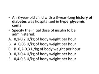 • An 8-year-old child with a 3-year-long history of
diabetes was hospitalized in hyperglycemic
coma.
• Specify the initial dose of insulin to be
administered:
A. 0,1-0,2 U/kg of body weight per hour
B. A. 0,05 U/kg of body weight per hour
C. B. 0,2-0,3 U/kg of body weight per hour
D. 0,3-0,4 U/kg of body weight per hour
E. 0,4-0,5 U/kg of body weight per hour
 