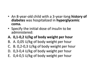 • An 8-year-old child with a 3-year-long history of
diabetes was hospitalized in hyperglycemic
coma.
• Specify the initial dose of insulin to be
administered:
A. 0,1-0,2 U/kg of body weight per hour
B. A. 0,05 U/kg of body weight per hour
C. B. 0,2-0,3 U/kg of body weight per hour
D. 0,3-0,4 U/kg of body weight per hour
E. 0,4-0,5 U/kg of body weight per hour
 