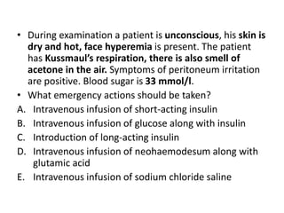 • During examination a patient is unconscious, his skin is
dry and hot, face hyperemia is present. The patient
has Kussmaul’s respiration, there is also smell of
acetone in the air. Symptoms of peritoneum irritation
are positive. Blood sugar is 33 mmol/l.
• What emergency actions should be taken?
A. Intravenous infusion of short-acting insulin
B. Intravenous infusion of glucose along with insulin
C. Introduction of long-acting insulin
D. Intravenous infusion of neohaemodesum along with
glutamic acid
E. Intravenous infusion of sodium chloride saline
 