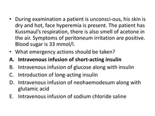 • During examination a patient is unconsci-ous, his skin is
dry and hot, face hyperemia is present. The patient has
Kussmaul’s respiration, there is also smell of acetone in
the air. Symptoms of peritoneum irritation are positive.
Blood sugar is 33 mmol/l.
• What emergency actions should be taken?
A. Intravenous infusion of short-acting insulin
B. Intravenous infusion of glucose along with insulin
C. Introduction of long-acting insulin
D. Intravenous infusion of neohaemodesum along with
glutamic acid
E. Intravenous infusion of sodium chloride saline
 