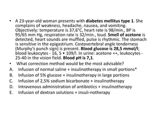 • A 23-year-old woman presents with diabetes mellitus type 1. She
complains of weakness, headache, nausea, and vomiting.
Objectively: temperature is 37,6°C, heart rate is 98/min., BP is
95/65 mm Hg, respiration rate is 32/min., loud. Smell of acetone is
detected, heart sounds are muffled, pulse is rhythmic. The stomach
is sensitive in the epigastrium. Costovertebral angle tenderness
(Murphy’s punch sign) is present. Blood glucose is 28,5 mmol/l;
blood leukocytes - 16, 5 • 109/l. In urine: acetone ++, leukocytes -
25-40 in the vision field. Blood pH is 7,1.
• What correction method would be the most advisable?
A. Infusion of normal saline + insulinotherapy in small portions*
B. Infusion of 5% glucose + insulinotherapy in large portions
C. Infusion of 2,5% sodium bicarbonate + insulinotherapy
D. Intravenous administration of antibiotics + insulinotherapy
E. Infusion of dextran solutions + insuli-notherapy
 