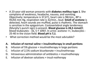 • A 23-year-old woman presents with diabetes mellitus type 1. She
complains of weakness, headache, nausea, and vomiting.
Objectively: temperature is 37,6°C, heart rate is 98/min., BP is
95/65 mm Hg, respiration rate is 32/min., loud. Smell of acetone is
detected, heart sounds are muffled, pulse is rhythmic. The stomach
is sensitive in the epigastrium. Costovertebral angle tenderness
(Murphy’s punch sign) is present. Blood glucose is 28,5 mmol/l;
blood leukocytes - 16, 5 • 109/l. In urine: acetone ++, leukocytes -
25-40 in the vision field. Blood pH is 7,1.
• What correction method would be the most advisable?
A. Infusion of normal saline + insulinotherapy in small portions
B. Infusion of 5% glucose + insulinotherapy in large portions
C. Infusion of 2,5% sodium bicarbonate + insulinotherapy
D. Intravenous administration of antibiotics + insulinotherapy
E. Infusion of dextran solutions + insuli-notherapy
 