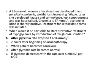 • A 23-year-old woman after stress has developed thirst,
polydipsia, polyuria, weight loss, increasing fatigue. Later
she developed nausea and somnolence, lost consciousness
and was hospitalised. Glycemia is 27 mmol/l, acetone in
urine is sharply positive. Treatment for ketoacidotic coma
was initiated.
• When would it be advisable to start preventive treatment
of hypoglycemia by introduction of 5% glucose solution?
A. After glycemia rate drops to 13-14 mmol/l
B. 2 hours after beginning of insulinotherapy
C. When patient becomes conscious
D. After glycemia rate becomes normal
E. If glycemia decreases with the rate over 5 mmol/l per
hour
 