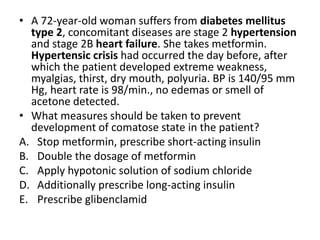 • A 72-year-old woman suffers from diabetes mellitus
type 2, concomitant diseases are stage 2 hypertension
and stage 2B heart failure. She takes metformin.
Hypertensic crisis had occurred the day before, after
which the patient developed extreme weakness,
myalgias, thirst, dry mouth, polyuria. BP is 140/95 mm
Hg, heart rate is 98/min., no edemas or smell of
acetone detected.
• What measures should be taken to prevent
development of comatose state in the patient?
A. Stop metformin, prescribe short-acting insulin
B. Double the dosage of metformin
C. Apply hypotonic solution of sodium chloride
D. Additionally prescribe long-acting insulin
E. Prescribe glibenclamid
 