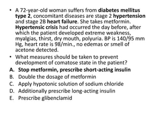 • A 72-year-old woman suffers from diabetes mellitus
type 2, concomitant diseases are stage 2 hypertension
and stage 2B heart failure. She takes metformin.
Hypertensic crisis had occurred the day before, after
which the patient developed extreme weakness,
myalgias, thirst, dry mouth, polyuria. BP is 140/95 mm
Hg, heart rate is 98/min., no edemas or smell of
acetone detected.
• What measures should be taken to prevent
development of comatose state in the patient?
A. Stop metformin, prescribe short-acting insulin
B. Double the dosage of metformin
C. Apply hypotonic solution of sodium chloride
D. Additionally prescribe long-acting insulin
E. Prescribe glibenclamid
 