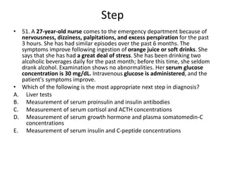 Step
• 51. A 27-year-old nurse comes to the emergency department because of
nervousness, dizziness, palpitations, and excess perspiration for the past
3 hours. She has had similar episodes over the past 6 months. The
symptoms improve following ingestion of orange juice or soft drinks. She
says that she has had a great deal of stress. She has been drinking two
alcoholic beverages daily for the past month; before this time, she seldom
drank alcohol. Examination shows no abnormalities. Her serum glucose
concentration is 30 mg/dL. Intravenous glucose is administered, and the
patient's symptoms improve.
• Which of the following is the most appropriate next step in diagnosis?
A. Liver tests
B. Measurement of serum proinsulin and insulin antibodies
C. Measurement of serum cortisol and ACTH concentrations
D. Measurement of serum growth hormone and plasma somatomedin-C
concentrations
E. Measurement of serum insulin and C-peptide concentrations
 