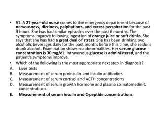 • 51. A 27-year-old nurse comes to the emergency department because of
nervousness, dizziness, palpitations, and excess perspiration for the past
3 hours. She has had similar episodes over the past 6 months. The
symptoms improve following ingestion of orange juice or soft drinks. She
says that she has had a great deal of stress. She has been drinking two
alcoholic beverages daily for the past month; before this time, she seldom
drank alcohol. Examination shows no abnormalities. Her serum glucose
concentration is 30 mg/dL. Intravenous glucose is administered, and the
patient's symptoms improve.
• Which of the following is the most appropriate next step in diagnosis?
A. Liver tests
B. Measurement of serum proinsulin and insulin antibodies
C. Measurement of serum cortisol and ACTH concentrations
D. Measurement of serum growth hormone and plasma somatomedin-C
concentrations
E. Measurement of serum insulin and C-peptide concentrations
 