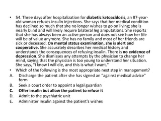 • 54. Three days after hospitalization for diabetic ketoacidosis, an 87-year-
old woman refuses insulin injections. She says that her medical condition
has declined so much that she no longer wishes to go on living; she is
nearly blind and will likely require bilateral leg amputations. She reports
that she has always been an active person and does not see how her life
will be of value anymore. She has no family and most of her friends are
sick or deceased. On mental status examination, she is alert and
cooperative. She accurately describes her medical history and
understands the consequences of refusing insulin. There is no evidence of
depression. She dismisses any attempts by the physician to change her
mind, saying that the physician is too young to understand her situation.
She says, "I know I will die, and this is what I want."
• Which of the following is the most appropriate next step in management?
A. Discharge the patient after she has signed an "against medical advice"
form
B. Seek a court order to appoint a legal guardian
C. Offer insulin but allow the patient to refuse it
D. Admit to the psychiatric unit
E. Administer insulin against the patient's wishes
 