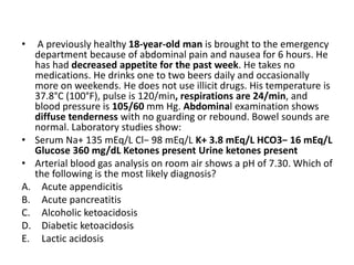 • A previously healthy 18-year-old man is brought to the emergency
department because of abdominal pain and nausea for 6 hours. He
has had decreased appetite for the past week. He takes no
medications. He drinks one to two beers daily and occasionally
more on weekends. He does not use illicit drugs. His temperature is
37.8°C (100°F), pulse is 120/min, respirations are 24/min, and
blood pressure is 105/60 mm Hg. Abdominal examination shows
diffuse tenderness with no guarding or rebound. Bowel sounds are
normal. Laboratory studies show:
• Serum Na+ 135 mEq/L Cl− 98 mEq/L K+ 3.8 mEq/L HCO3− 16 mEq/L
Glucose 360 mg/dL Ketones present Urine ketones present
• Arterial blood gas analysis on room air shows a pH of 7.30. Which of
the following is the most likely diagnosis?
A. Acute appendicitis
B. Acute pancreatitis
C. Alcoholic ketoacidosis
D. Diabetic ketoacidosis
E. Lactic acidosis
 