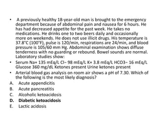 • A previously healthy 18-year-old man is brought to the emergency
department because of abdominal pain and nausea for 6 hours. He
has had decreased appetite for the past week. He takes no
medications. He drinks one to two beers daily and occasionally
more on weekends. He does not use illicit drugs. His temperature is
37.8°C (100°F), pulse is 120/min, respirations are 24/min, and blood
pressure is 105/60 mm Hg. Abdominal examination shows diffuse
tenderness with no guarding or rebound. Bowel sounds are normal.
Laboratory studies show:
• Serum Na+ 135 mEq/L Cl− 98 mEq/L K+ 3.8 mEq/L HCO3− 16 mEq/L
Glucose 360 mg/dL Ketones present Urine ketones present
• Arterial blood gas analysis on room air shows a pH of 7.30. Which of
the following is the most likely diagnosis?
A. Acute appendicitis
B. Acute pancreatitis
C. Alcoholic ketoacidosis
D. Diabetic ketoacidosis
E. Lactic acidosis
 