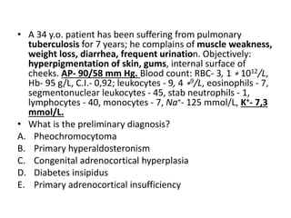 • A 34 y.o. patient has been suffering from pulmonary
tuberculosis for 7 years; he complains of muscle weakness,
weight loss, diarrhea, frequent urination. Objectively:
hyperpigmentation of skin, gums, internal surface of
cheeks. AP- 90/58 mm Hg. Blood count: RBC- 3, 1 ∗ 1012/L,
Hb- 95 g/L, C.I.- 0,92; leukocytes - 9, 4 ∗9/L, eosinophils - 7,
segmentonuclear leukocytes - 45, stab neutrophils - 1,
lymphocytes - 40, monocytes - 7, Na+- 125 mmol/L, K+- 7,3
mmol/L.
• What is the preliminary diagnosis?
A. Pheochromocytoma
B. Primary hyperaldosteronism
C. Congenital adrenocortical hyperplasia
D. Diabetes insipidus
E. Primary adrenocortical insufficiency
 
