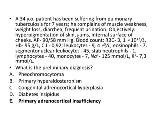 • A 34 y.o. patient has been suffering from pulmonary
tuberculosis for 7 years; he complains of muscle weakness,
weight loss, diarrhea, frequent urination. Objectively:
hyperpigmentation of skin, gums, internal surface of
cheeks. AP- 90/58 mm Hg. Blood count: RBC- 3, 1 ∗ 1012/L,
Hb- 95 g/L, C.I.- 0,92; leukocytes - 9, 4 ∗9/L, eosinophils - 7,
segmentonuclear leukocytes - 45, stab neutrophils - 1,
lymphocytes - 40, monocytes - 7, Na+- 125 mmol/L, K+- 7,3
mmol/L.
• What is the preliminary diagnosis?
A. Pheochromocytoma
B. Primary hyperaldosteronism
C. Congenital adrenocortical hyperplasia
D. Diabetes insipidus
E. Primary adrenocortical insufficiency
 