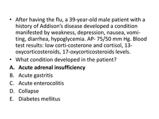 • After having the flu, a 39-year-old male patient with a
history of Addison’s disease developed a condition
manifested by weakness, depression, nausea, vomi-
ting, diarrhea, hypoglycemia. AP- 75/50 mm Hg. Blood
test results: low corti-costerone and cortisol, 13-
oxycorticosteroids, 17-oxycorticosteroids levels.
• What condition developed in the patient?
A. Acute adrenal insufficiency
B. Acute gastritis
C. Acute enterocolitis
D. Collapse
E. Diabetes mellitus
 