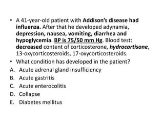 • A 41-year-old patient with Addison’s disease had
influenza. After that he developed adynamia,
depression, nausea, vomiting, diarrhea and
hypoglycemia. BP is 75/50 mm Hg. Blood test:
decreased content of corticosterone, hydrocortisone,
13-oxycorticosteroids, 17-oxycorticosteroids.
• What condition has developed in the patient?
A. Acute adrenal gland insufficiency
B. Acute gastritis
C. Acute enterocolitis
D. Collapse
E. Diabetes mellitus
 