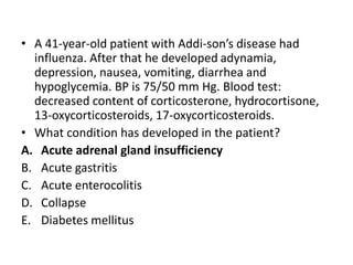 • A 41-year-old patient with Addi-son’s disease had
influenza. After that he developed adynamia,
depression, nausea, vomiting, diarrhea and
hypoglycemia. BP is 75/50 mm Hg. Blood test:
decreased content of corticosterone, hydrocortisone,
13-oxycorticosteroids, 17-oxycorticosteroids.
• What condition has developed in the patient?
A. Acute adrenal gland insufficiency
B. Acute gastritis
C. Acute enterocolitis
D. Collapse
E. Diabetes mellitus
 