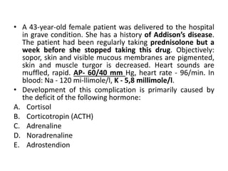 • A 43-year-old female patient was delivered to the hospital
in grave condition. She has a history of Addison’s disease.
The patient had been regularly taking prednisolone but a
week before she stopped taking this drug. Objectively:
sopor, skin and visible mucous membranes are pigmented,
skin and muscle turgor is decreased. Heart sounds are
muffled, rapid. AP- 60/40 mm Hg, heart rate - 96/min. In
blood: Na - 120 mi-llimole/l, K - 5,8 millimole/l.
• Development of this complication is primarily caused by
the deficit of the following hormone:
A. Cortisol
B. Corticotropin (ACTH)
C. Adrenaline
D. Noradrenaline
E. Adrostendion
 