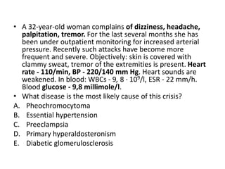 • A 32-year-old woman complains of dizziness, headache,
palpitation, tremor. For the last several months she has
been under outpatient monitoring for increased arterial
pressure. Recently such attacks have become more
frequent and severe. Objectively: skin is covered with
clammy sweat, tremor of the extremities is present. Heart
rate - 110/min, BP - 220/140 mm Hg. Heart sounds are
weakened. In blood: WBCs - 9, 8 · 109/l, ESR - 22 mm/h.
Blood glucose - 9,8 millimole/l.
• What disease is the most likely cause of this crisis?
A. Pheochromocytoma
B. Essential hypertension
C. Preeclampsia
D. Primary hyperaldosteronism
E. Diabetic glomerulosclerosis
 