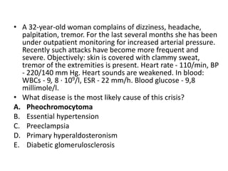 • A 32-year-old woman complains of dizziness, headache,
palpitation, tremor. For the last several months she has been
under outpatient monitoring for increased arterial pressure.
Recently such attacks have become more frequent and
severe. Objectively: skin is covered with clammy sweat,
tremor of the extremities is present. Heart rate - 110/min, BP
- 220/140 mm Hg. Heart sounds are weakened. In blood:
WBCs - 9, 8 · 109/l, ESR - 22 mm/h. Blood glucose - 9,8
millimole/l.
• What disease is the most likely cause of this crisis?
A. Pheochromocytoma
B. Essential hypertension
C. Preeclampsia
D. Primary hyperaldosteronism
E. Diabetic glomerulosclerosis
 
