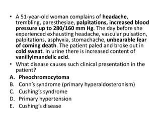 • A 51-year-old woman complains of headache,
trembling, paresthesiae, palpitations, increased blood
pressure up to 280/160 mm Hg. The day before she
experienced exhausting headache, vascular pulsation,
palpitations, asphyxia, stomachache, unbearable fear
of coming death. The patient paled and broke out in
cold sweat. In urine there is increased content of
vanillylmandelic acid.
• What disease causes such clinical presentation in the
patient?
A. Pheochromocytoma
B. Conn’s syndrome (primary hyperaldosteronism)
C. Cushing’s syndrome
D. Primary hypertension
E. Cushing’s disease
 