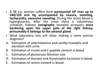 • A 38 y.o. woman suffers from paroxysmal AP rises up to
240/120 mm Hg accompanied by nausea, vomiting,
tachycardia, excessive sweating. During the onset blood is
hyperglycemic. After the onset there is voluminous
urination. Kidneys sonography revealed accessory mass
bordering upon the upper pole of the right kidney;
presumably it belongs to the adrenal gland.
• What laboratory test will allow making a more precise
diagnosis?
A. Estimation of catecholamine and vanillyl-mandelic acid
excretion with urine
B. Estimation of insulin and C-peptide content in blood
C. Estimation of glomerular filtration rate
D. Estimation of thyroxin and thyrotrophic hormone in blood
E. Estimation of rennin content in blood
 