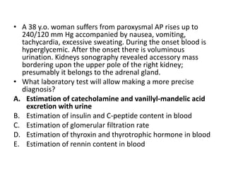 • A 38 y.o. woman suffers from paroxysmal AP rises up to
240/120 mm Hg accompanied by nausea, vomiting,
tachycardia, excessive sweating. During the onset blood is
hyperglycemic. After the onset there is voluminous
urination. Kidneys sonography revealed accessory mass
bordering upon the upper pole of the right kidney;
presumably it belongs to the adrenal gland.
• What laboratory test will allow making a more precise
diagnosis?
A. Estimation of catecholamine and vanillyl-mandelic acid
excretion with urine
B. Estimation of insulin and C-peptide content in blood
C. Estimation of glomerular filtration rate
D. Estimation of thyroxin and thyrotrophic hormone in blood
E. Estimation of rennin content in blood
 